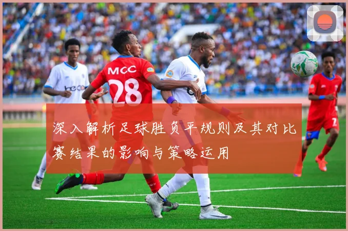 深入解析足球胜负平规则及其对比赛结果的影响与策略运用