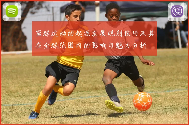 篮球运动的起源发展规则技巧及其在全球范围内的影响与魅力分析